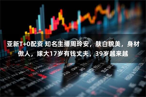 亚新T+0配资 知名主播周玲安，肤白貌美，身材傲人，嫁大17岁有钱丈夫，39岁越来越
