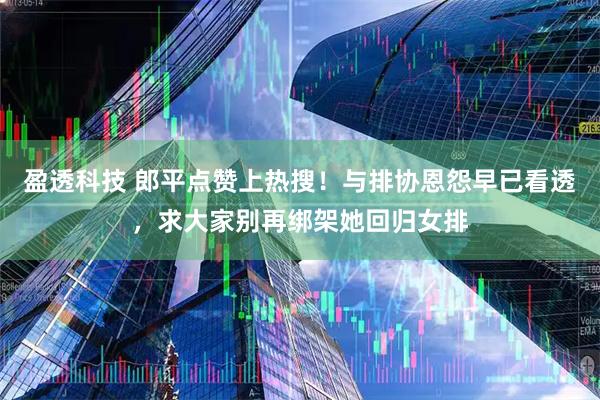 盈透科技 郎平点赞上热搜！与排协恩怨早已看透，求大家别再绑架她回归女排