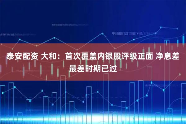 泰安配资 大和：首次覆盖内银股评级正面 净息差最差时期已过