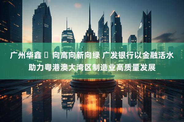 广州华鑫 ​向高向新向绿 广发银行以金融活水助力粤港澳大湾区制造业高质量发展