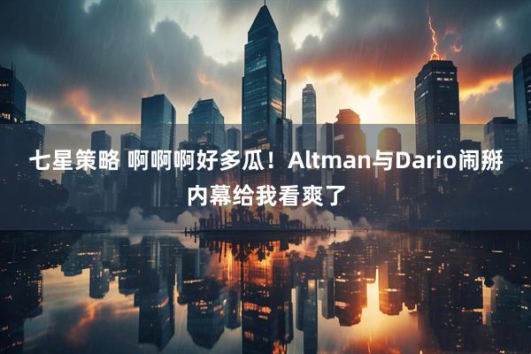 七星策略 啊啊啊好多瓜！Altman与Dario闹掰内幕给我看爽了