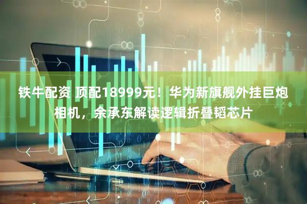 铁牛配资 顶配18999元!华为新旗舰外挂巨炮相机,余承东解读逻辑折叠韬芯片