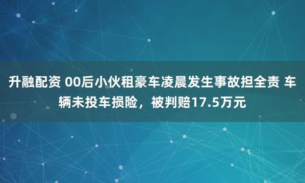 升融配资 00后小伙租豪车凌晨发生事故担全责 车辆未投车损险，被判赔17.5万元
