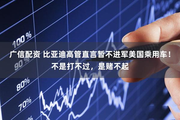 广信配资 比亚迪高管直言暂不进军美国乘用车！不是打不过，是赌不起