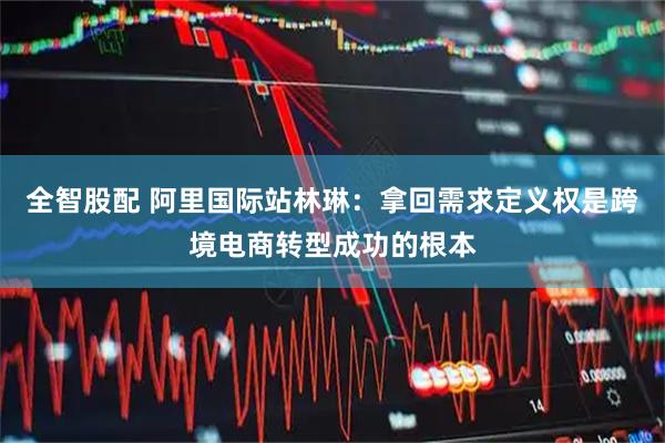 全智股配 阿里国际站林琳：拿回需求定义权是跨境电商转型成功的根本