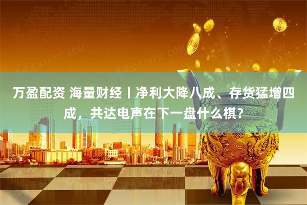 万盈配资 海量财经丨净利大降八成、存货猛增四成,共达电声在下一盘什么棋?