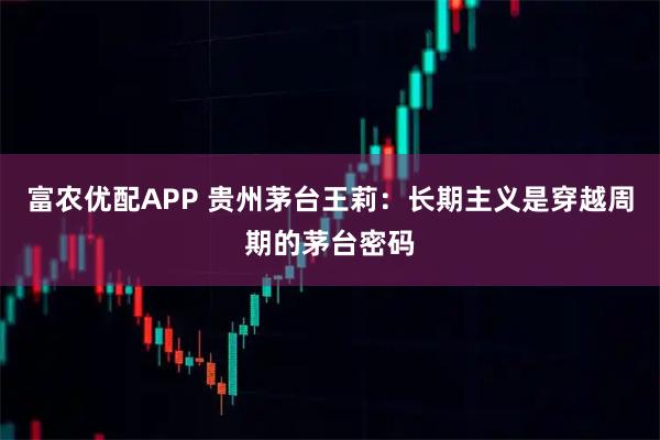 富农优配APP 贵州茅台王莉：长期主义是穿越周期的茅台密码