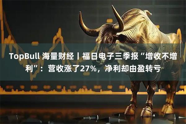 TopBull 海量财经丨福日电子三季报“增收不增利”:营收涨了27%,净利却由盈转亏