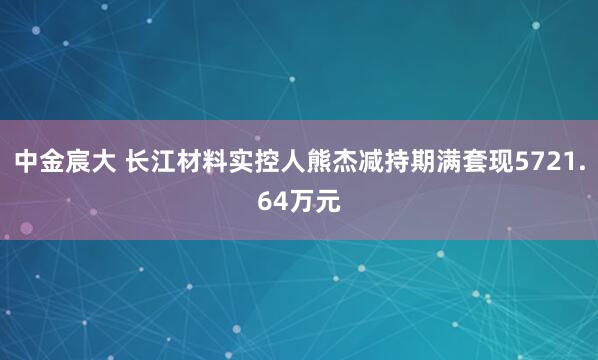 中金宸大 长江材料实控人熊杰减持期满套现5721.64万元