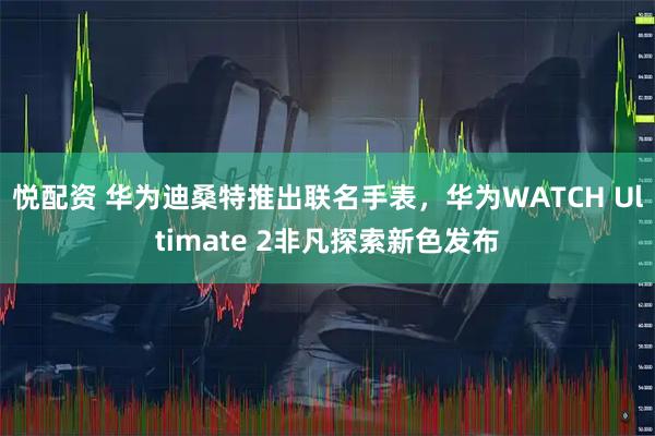 悦配资 华为迪桑特推出联名手表，华为WATCH Ultimate 2非凡探索新色发布
