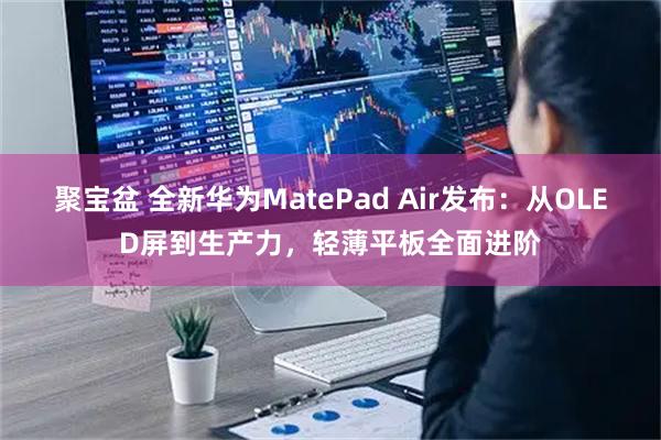 聚宝盆 全新华为MatePad Air发布：从OLED屏到生产力，轻薄平板全面进阶