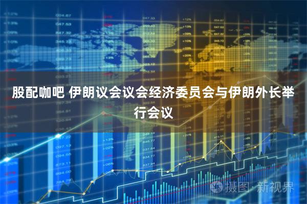 股配咖吧 伊朗议会议会经济委员会与伊朗外长举行会议