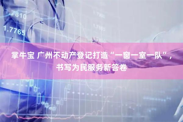 掌牛宝 广州不动产登记打造“一窗一室一队”,书写为民服务新答卷