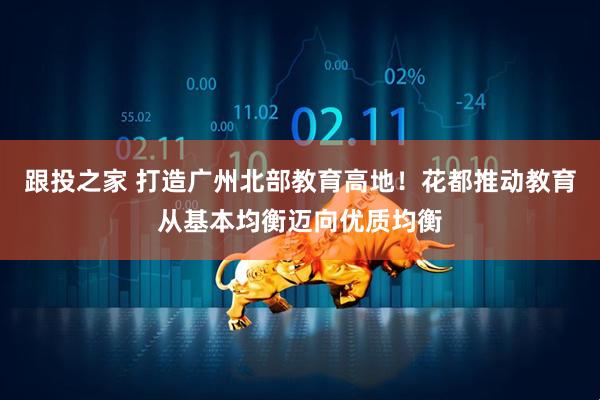 跟投之家 打造广州北部教育高地！花都推动教育从基本均衡迈向优质均衡