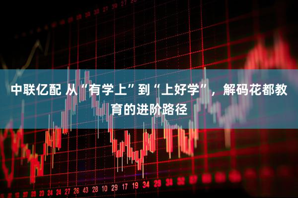 中联亿配 从“有学上”到“上好学”，解码花都教育的进阶路径