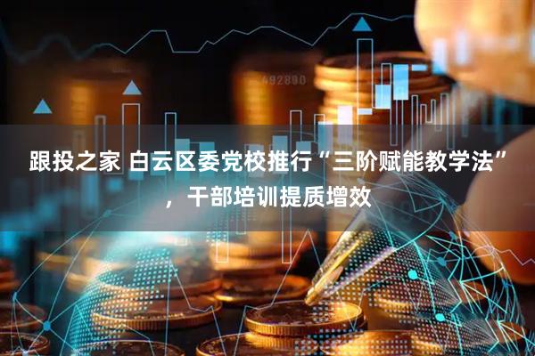 跟投之家 白云区委党校推行“三阶赋能教学法”,干部培训提质增效