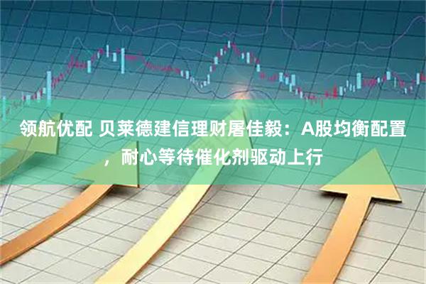 领航优配 贝莱德建信理财屠佳毅:A股均衡配置,耐心等待催化剂驱动上行