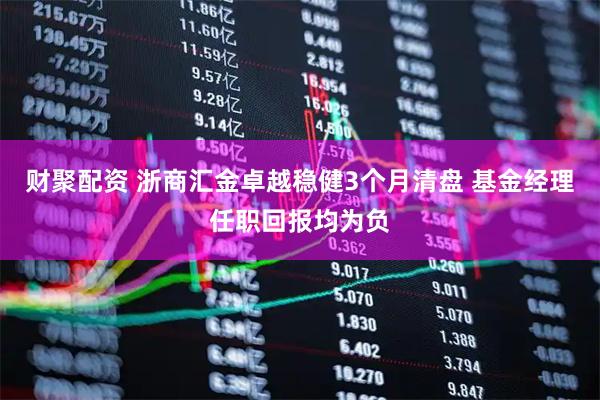 财聚配资 浙商汇金卓越稳健3个月清盘 基金经理任职回报均为负