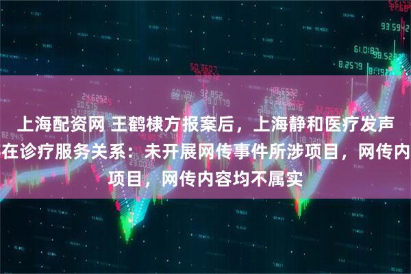 上海配资网 王鹤棣方报案后，上海静和医疗发声否认与其存在诊疗服务关系：未开展网传事件所涉项目，网传内容均不属实