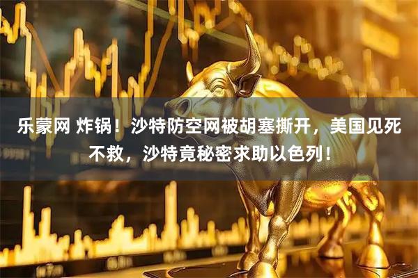 乐蒙网 炸锅!沙特防空网被胡塞撕开,美国见死不救,沙特竟秘密求助以色列!