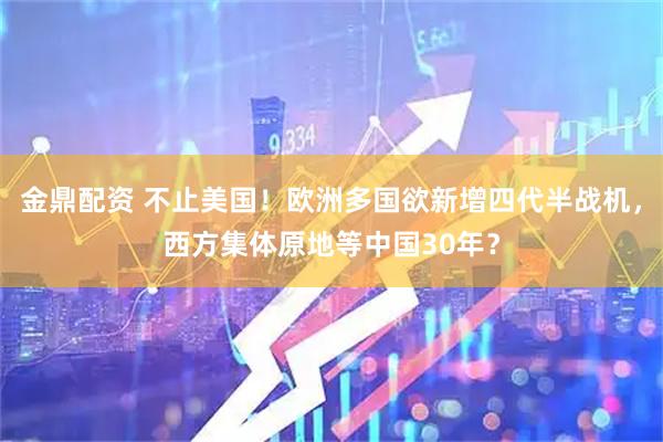 金鼎配资 不止美国！欧洲多国欲新增四代半战机，西方集体原地等中国30年？