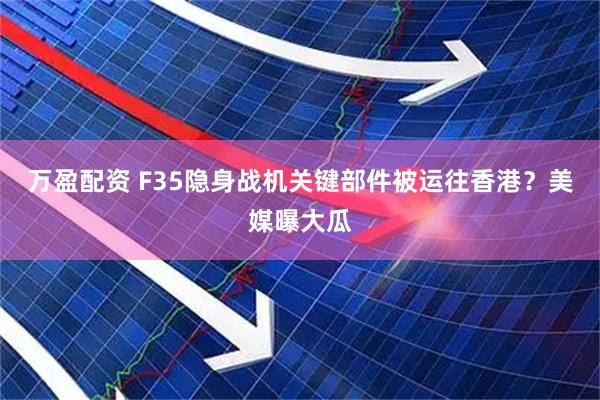 万盈配资 F35隐身战机关键部件被运往香港？美媒曝大瓜