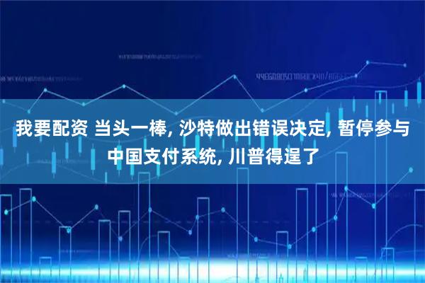 我要配资 当头一棒, 沙特做出错误决定, 暂停参与中国支付系统, 川普得逞了